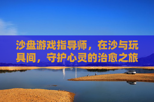沙盘游戏指导师,在沙与玩具间,守护心灵的治愈之旅,沙盘游戏指导师,在沙与玩具间,守护心灵的治愈之旅