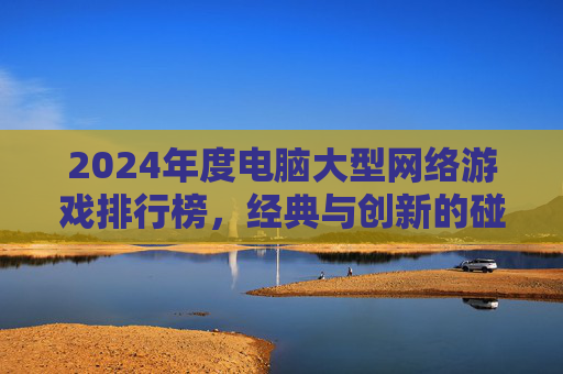 2024年度电脑大型网络游戏排行榜，经典与创新的碰撞，盘点那些持续吸引玩家的佳作