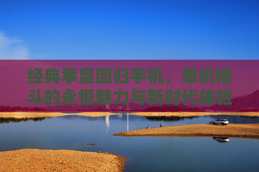 经典拳皇回归手机，单机格斗的永恒魅力与新时代体验，经典拳皇回归手机，单机格斗的永恒魅力与新时代体验