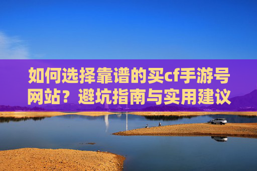 如何选择靠谱的买cf手游号网站?避坑指南与实用建议,如何选择靠谱的买CF手游号网站?避坑指南与实用建议