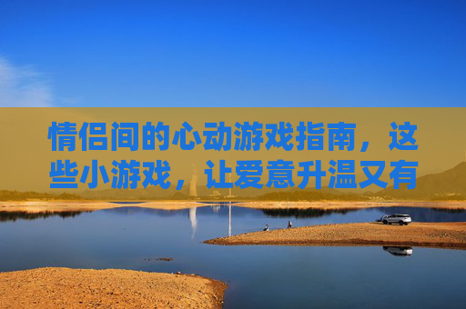 情侣间的心动游戏指南,这些小游戏,让爱意升温又有趣味,情侣心动游戏指南,这些小游戏让爱意升温又有趣味