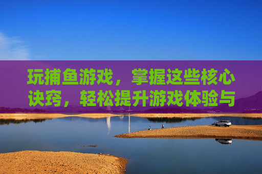 玩捕鱼游戏，掌握这些核心诀窍，轻松提升游戏体验与收益！玩捕鱼游戏，掌握这些核心诀窍，轻松提升游戏体验与收益