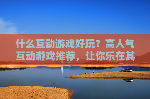 什么互动游戏好玩？高人气互动游戏推荐，让你乐在其中，什么互动游戏好玩？高人气互动游戏推荐，让你乐在其中