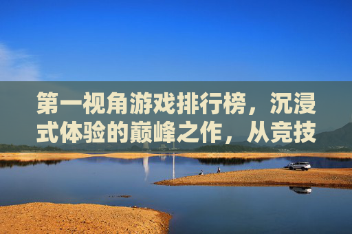 第一视角游戏排行榜，沉浸式体验的巅峰之作，从竞技射击到生存策略的TOP5盘点