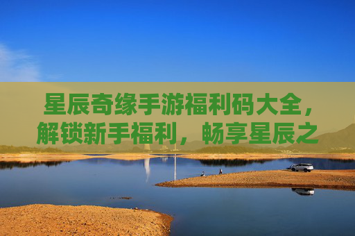 星辰奇缘手游福利码大全，解锁新手福利，畅享星辰之旅