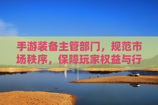手游装备主管部门,规范市场秩序,保障玩家权益与行业长远发展,手游装备主管部门,规范市场秩序,保障玩家权益与行业长远发展