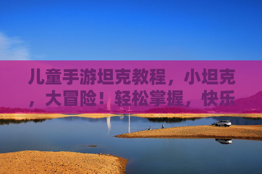 儿童手游坦克教程,小坦克,大冒险!轻松掌握,快乐战斗!