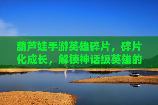 葫芦娃手游英雄碎片，碎片化成长，解锁神话级英雄的奥秘，葫芦娃手游英雄碎片，碎片化成长，解锁神话级英雄的奥秘