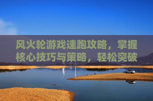 风火轮游戏速跑攻略，掌握核心技巧与策略，轻松突破速度极限