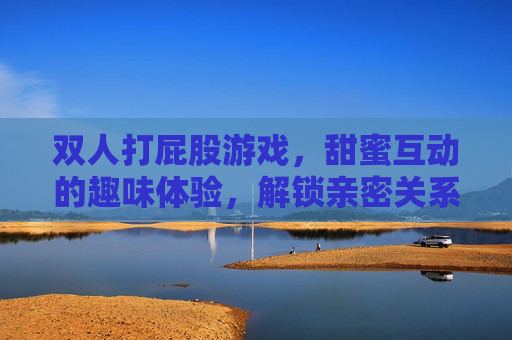 双人打屁股游戏,甜蜜互动的趣味体验,解锁亲密关系的全新乐趣,双人打屁股游戏,甜蜜互动的趣味体验,解锁亲密关系的全新乐趣