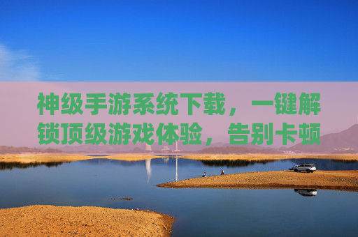 神级手游系统下载，一键解锁顶级游戏体验，告别卡顿与加载烦恼！
