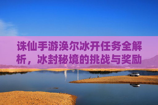 诛仙手游涣尔冰开任务全解析，冰封秘境的挑战与奖励揭秘，诛仙手游涣尔冰开任务全解析，冰封秘境的挑战与奖励揭秘