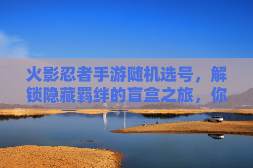 火影忍者手游随机选号,解锁隐藏羁绊的盲盒之旅,你敢挑战吗?火影忍者手游随机选号,解锁隐藏羁绊的盲盒之旅,你敢挑战吗?