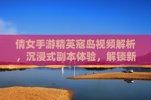 倩女手游精英寇岛视频解析，沉浸式副本体验，解锁新挑战与奖励
