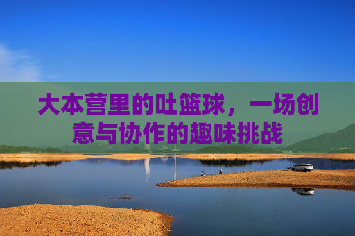 大本营里的吐篮球,一场创意与协作的趣味挑战