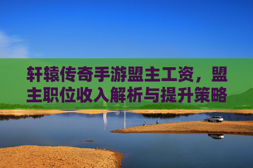 轩辕传奇手游盟主工资,盟主职位收入解析与提升策略