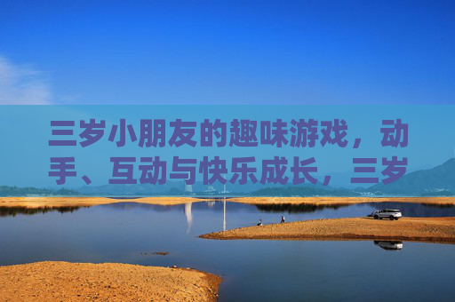 三岁小朋友的趣味游戏，动手、互动与快乐成长，三岁小朋友趣味游戏，动手互动，快乐成长