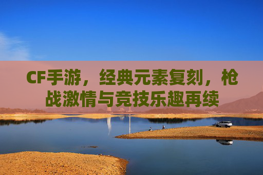 CF手游，经典元素复刻，枪战激情与竞技乐趣再续