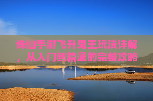 诛仙手游飞升鬼王玩法详解,从入门到精通的完整攻略
