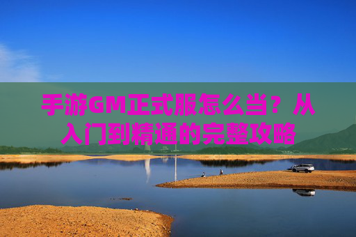 手游GM正式服怎么当？从入门到精通的完整攻略