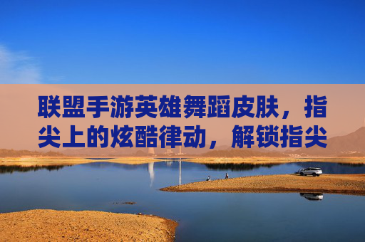 联盟手游英雄舞蹈皮肤,指尖上的炫酷律动,解锁指尖上的峡谷新风尚