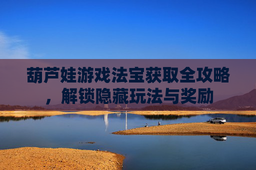 葫芦娃游戏法宝获取全攻略,解锁隐藏玩法与奖励