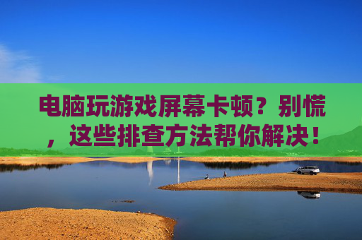 电脑玩游戏屏幕卡顿？别慌，这些排查方法帮你解决！