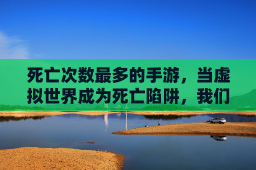 死亡次数最多的手游,当虚拟世界成为死亡陷阱,我们该如何面对?