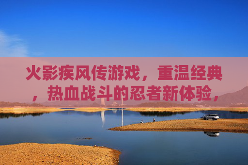 火影疾风传游戏,重温经典,热血战斗的忍者新体验,火影疾风传游戏,重温经典热血,热血战斗的忍者新体验