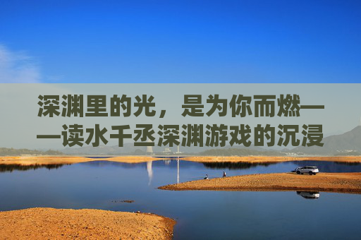 深渊里的光，是为你而燃——读水千丞深渊游戏的沉浸式体验