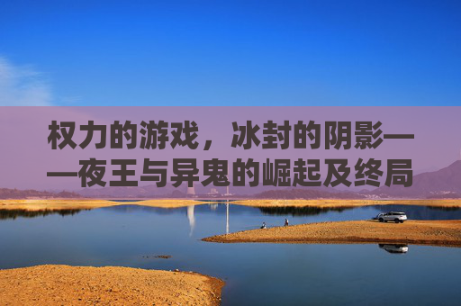 权力的游戏,冰封的阴影——夜王与异鬼的崛起及终局之战,权力的游戏,冰封的阴影——夜王与异鬼的崛起及终局之战