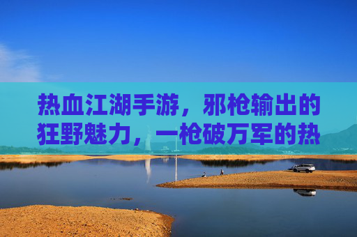 热血江湖手游,邪枪输出的狂野魅力,一枪破万军的热血征途