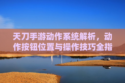 天刀手游动作系统解析，动作按钮位置与操作技巧全指南