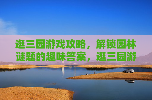 逛三园游戏攻略,解锁园林谜题的趣味答案,逛三园游戏攻略,解锁园林谜题的趣味答案