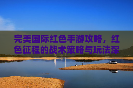 完美国际红色手游攻略,红色征程的战术策略与玩法深度解析