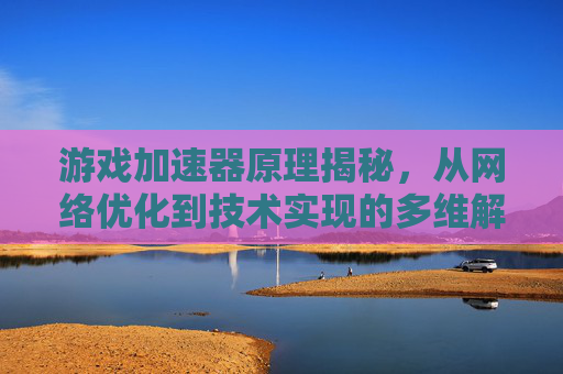 游戏加速器原理揭秘，从网络优化到技术实现的多维解析