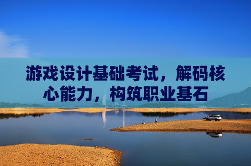 游戏设计基础考试，解码核心能力，构筑职业基石