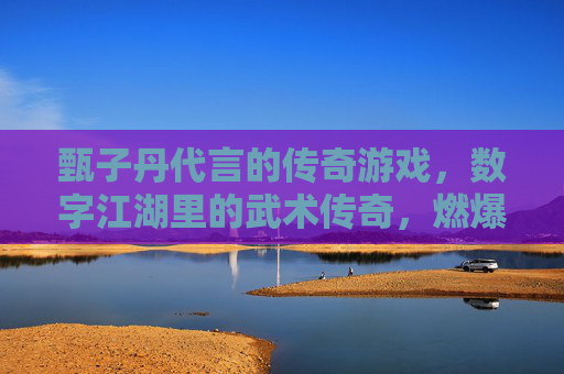 甄子丹代言的传奇游戏，数字江湖里的武术传奇，燃爆玩家热血，甄子丹代言传奇游戏，数字江湖燃爆武术热血