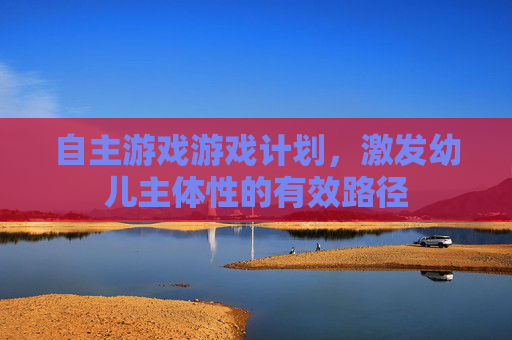 自主游戏游戏计划,激发幼儿主体性的有效路径