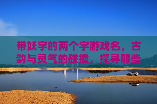 带妖字的两个字游戏名,古韵与灵气的碰撞,探寻那些能勾魂的奇幻代号