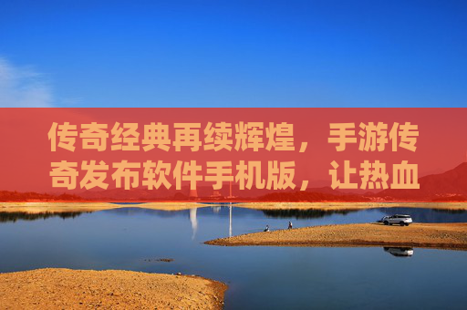 传奇经典再续辉煌，手游传奇发布软件手机版，让热血战斗与财富自由触手可及