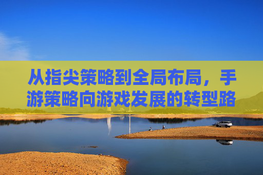 从指尖策略到全局布局，手游策略向游戏发展的转型路径探析，从指尖策略到全局布局，手游策略向游戏发展的转型路径探析