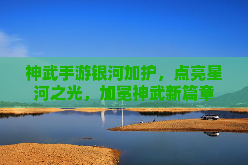 神武手游银河加护，点亮星河之光，加冕神武新篇章