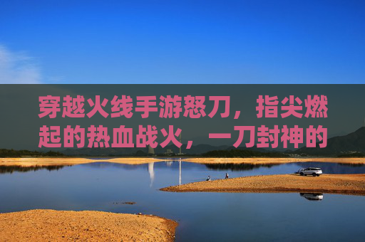 穿越火线手游怒刀,指尖燃起的热血战火,一刀封神的极致体验