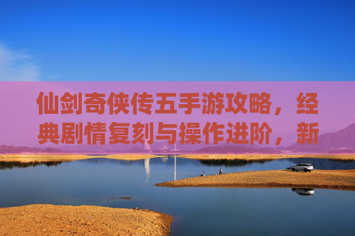 仙剑奇侠传五手游攻略，经典剧情复刻与操作进阶，新手必看全攻略