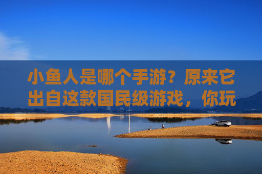 小鱼人是哪个手游?原来它出自这款国民级游戏,你玩过吗?