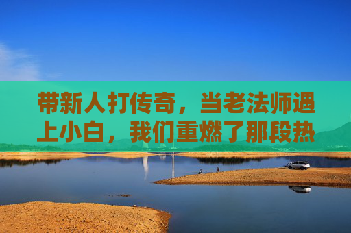 带新人打传奇，当老法师遇上小白，我们重燃了那段热血的岁月，带新人打传奇，老法师遇上小白，重燃热血的岁月