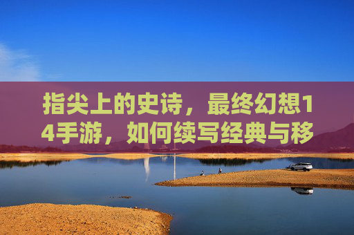 指尖上的史诗,最终幻想14手游,如何续写经典与移动的完美融合?
