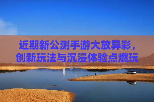 近期新公测手游大放异彩，创新玩法与沉浸体验点燃玩家热情