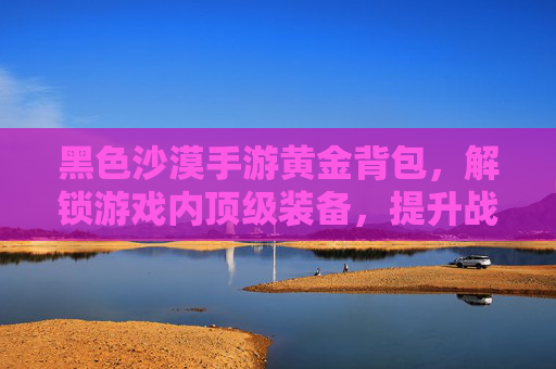黑色沙漠手游黄金背包,解锁游戏内顶级装备,提升战斗与生存的终极选择